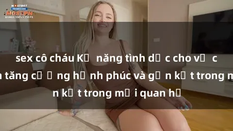 sex cô cháu Kỹ năng tình dục cho vợ chồng: Cách tăng cường hạnh phúc và gắn kết trong mối quan hệ