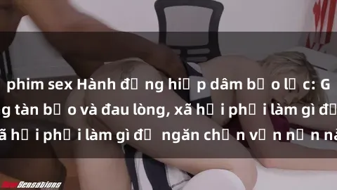 phim sex Hành động hiếp dâm bạo lực: Gái trẻ bị tấn công tàn bạo và đau lòng, xã hội phải làm gì để ngăn chặn vấn nạn này?