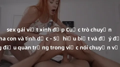 sex gái việt xinh đẹp Cuộc trò chuyện về mối quan hệ cha con và tình dục - Sự hiểu biết và để ý đến những điều quan trọng trong việc nói chuyện với con về chủ đề nhạy cảm này.