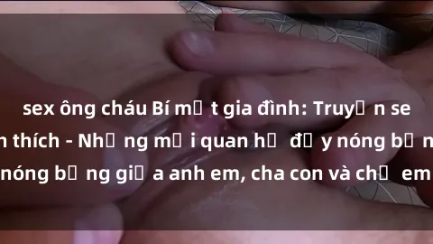sex ông cháu Bí mật gia đình: Truyện sex loạn luân đầy kích thích - Những mối quan hệ đầy nóng bỏng giữa anh em, cha con và chị em trong gia đình