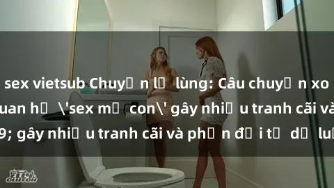 sex vietsub Chuyện lạ lùng: Câu chuyện xoay quanh mối quan hệ 'sex mẹ con' gây nhiều tranh cãi và phản đối từ dư luận