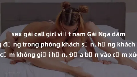 sex gái call girl việt nam Gái Nga dâm đãng làm tình sống động trong phòng khách sạn, hứng khách tận hưởng khoái cảm không giới hạn. Đưa bạn vào cảm xúc mãnh liệt với phong cách phục vụ chuyên nghiệp 