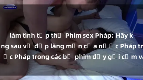 làm tình tập thể Phim sex Pháp: Hãy khám phá bí mật đằng sau vẻ đẹp lãng mạn của nước Pháp trong các bộ phim đầy gợi cảm và quyến rũ