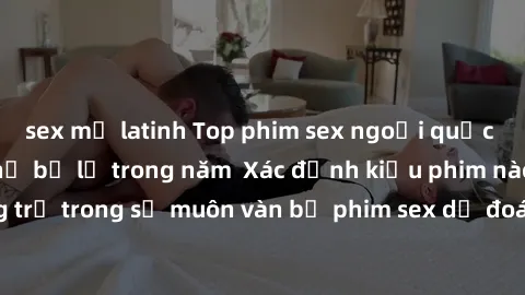 sex mỹ latinh Top phim sex ngoại quốc nổi tiếng không thể bỏ lỡ trong năm  Xác định kiểu phim nào là mạnh, nặng trị trong số muôn vàn bộ phim sex dự đoán đậm chất nũ - phim sex ngoại quốc