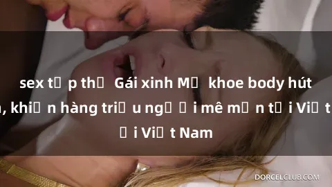 sex tập thể Gái xinh Mỹ khoe body hút hồn, khiến hàng triệu người mê mẩn tại Việt Nam