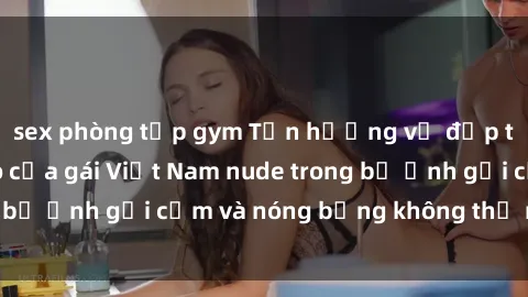 sex phòng tập gym Tận hưởng vẻ đẹp tự nhiên hoàn hảo của gái Việt Nam nude trong bộ ảnh gợi cảm và nóng bỏng không thể rời mắt!