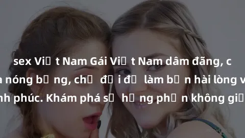 sex Việt Nam Gái Việt Nam dâm đãng, cực kỳ quyến rũ và nóng bỏng, chờ đợi để làm bạn hài lòng và hạnh phúc. Khám phá sự hưng phấn không giới hạn từ họ ngay hôm nay!
