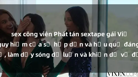 sex công viên Phát tán sextape gái Việt Nam: Cuộc chơi nguy hiểm của sự hấp dẫn và hậu quả đáng sợ, làm dậy sóng dư luận và khiến dư vị đọng lại mãi trong tâm trí.