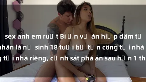 sex anh em ruột Bí ẩn vụ án hiếp dâm tại Việt Nam: Nạn nhân là nữ sinh 18 tuổi bị tấn công tại nhà riêng, cảnh sát phá án sau hơn 1 tháng điều tra.