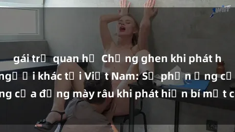 gái trẻ quan hệ Chồng ghen khi phát hiện vợ có sex với người khác tại Việt Nam: Sự phản ứng của đấng mày râu khi phát hiện bí mật của người phụ nữ