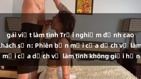 gái việt làm tình Trải nghiệm đỉnh cao với gái Việt tại khách sạn: Phiên bản mới của dịch vụ làm tình không giới hạn