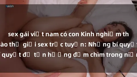 sex gái việt nam có con Kinh nghiệm thú vị khi tham gia vào thế giới sex trực tuyến: Những bí quyết để tận hưởng đắm chìm trong niềm vui và khoái cảm