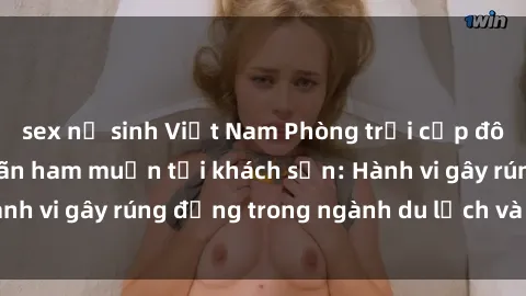 sex nữ sinh Việt Nam Phòng trọi cặp đôi sinh viên thỏa mãn ham muốn tại khách sạn: Hành vi gây rúng động trong ngành du lịch và giáo dục!