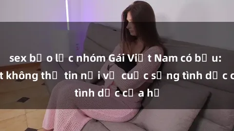 sex bạo lực nhóm Gái Việt Nam có bầu: Bí mật không thể tin nổi về cuộc sống tình dục của họ