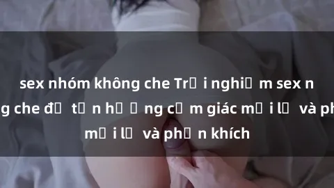 sex nhóm không che Trải nghiệm sex nhóm không che để tận hưởng cảm giác mới lạ và phấn khích