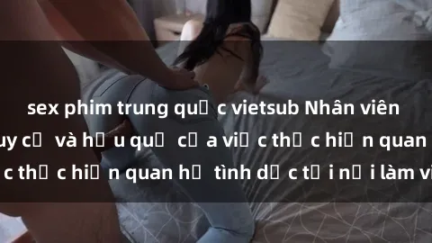sex phim trung quốc vietsub Nhân viên văn phòng: Các nguy cơ và hậu quả của việc thực hiện quan hệ tình dục tại nơi làm việc