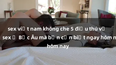 sex việt nam không che 5 điều thú vị về sex ở Bắc Âu mà bạn cần biết ngay hôm nay