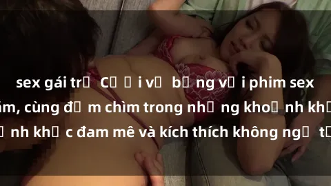 sex gái trẻ Cười vỡ bụng với phim sex  hấp dẫn nhất năm, cùng đắm chìm trong những khoảnh khắc đam mê và kích thích không ngờ từ bộ phim này!