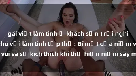 gái việt làm tình ở khách sạn Trải nghiệm cực kỳ hứng thú với làm tình tập thể: Bí mật của niềm vui và sự kích thích khi thể hiện niềm say mê cùng với đối tác.