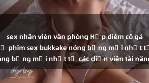 sex nhân viên văn phòng Hấp diêm cô gái xinh đẹp trong bộ phim sex bukkake nóng bỏng mới nhất từ các diễn viên tài năng