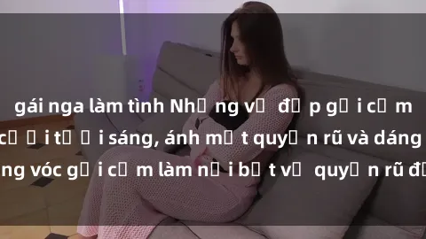 gái nga làm tình Những vẻ đẹp gợi cảm của sexy tá: Nụ cười tươi sáng, ánh mắt quyến rũ và dáng vóc gợi cảm làm nổi bật vẻ quyến rũ đầy lôi cuốn của họ.