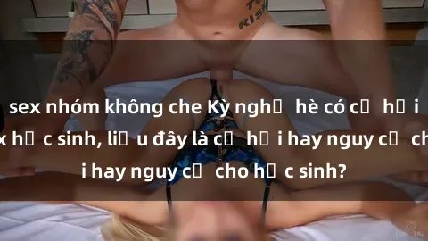 sex nhóm không che Kỳ nghỉ hè có cơ hội gặp gỡ sex học sinh, liệu đây là cơ hội hay nguy cơ cho học sinh?