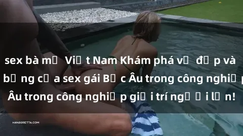 sex bà mẹ Việt Nam Khám phá vẻ đẹp và sức hút đầy nóng bỏng của sex gái Bắc Âu trong công nghiệp giải trí người lớn!
