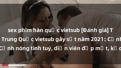 sex phim hàn quốc vietsub [Đánh giá] Top 5 bộ phim sex Trung Quốc vietsub gây sốt năm 2021: Cảnh nóng tinh tuý, diễn viên đẹp mắt, kịch bản hấp dẫn!