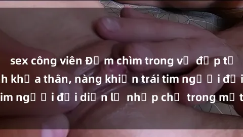 sex công viên Đắm chìm trong vẻ đẹp tự nhiên của gái xinh khỏa thân, nàng khiến trái tim người đối diện lỡ nhịp chỉ trong một cái nhìn.