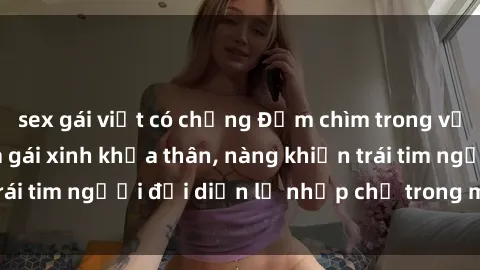 sex gái việt có chồng Đắm chìm trong vẻ đẹp tự nhiên của gái xinh khỏa thân, nàng khiến trái tim người đối diện lỡ nhịp chỉ trong một cái nhìn.