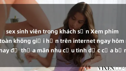 sex sinh viên trong khách sạn Xem phim sex miễn phí hoàn toàn không giới hạn trên internet ngay hôm nay để thỏa mãn nhu cầu tình dục của bạn mà không tốn chi phí.
