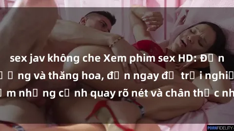 sex jav không che Xem phim sex HD: Đỉnh cao của sự sung sướng và thăng hoa, đến ngay để trải nghiệm những cảnh quay rõ nét và chân thực nhất. Hãy cùng khám phá!
