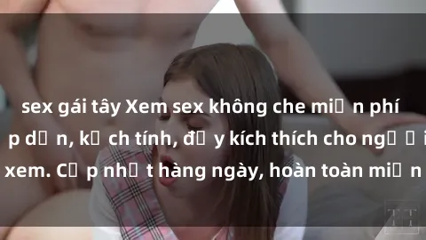 sex gái tây Xem sex không che miễn phí - Những clip sex hấp dẫn, kịch tính, đầy kích thích cho người xem. Cập nhật hàng ngày, hoàn toàn miễn phí, độ phân giải cao.
