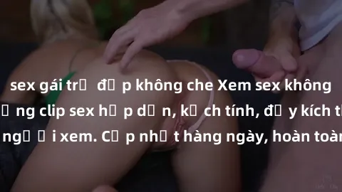 sex gái trẻ đẹp không che Xem sex không che miễn phí - Những clip sex hấp dẫn, kịch tính, đầy kích thích cho người xem. Cập nhật hàng ngày, hoàn toàn miễn phí, độ phân giải cao.