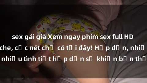 sex gái già Xem ngay phim sex full HD đỉnh cao, không che, cực nét chỉ có tại đây! Hấp dẫn, nhiều tình tiết hấp dẫn sẽ khiến bạn thỏa mãn đắm say.