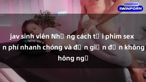 jav sinh viên Những cách tải phim sex miễn phí nhanh chóng và đơn giản đến không ngờ