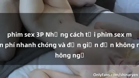 phim sex 3P Những cách tải phim sex miễn phí nhanh chóng và đơn giản đến không ngờ