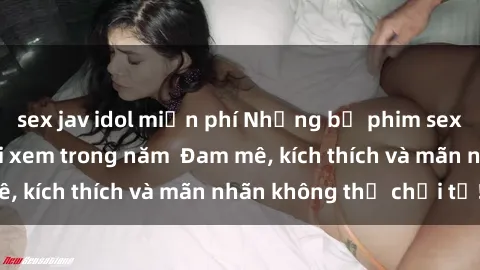sex jav idol miễn phí Những bộ phim sex jav đỉnh cao phải xem trong năm  Đam mê, kích thích và mãn nhãn không thể chối từ!
