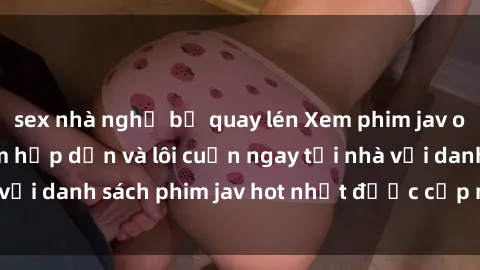 sex nhà nghỉ bị quay lén Xem phim jav online: trải nghiệm hấp dẫn và lôi cuốn ngay tại nhà với danh sách phim jav hot nhất được cập nhật liên tục.