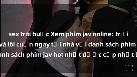 sex trói buộc Xem phim jav online: trải nghiệm hấp dẫn và lôi cuốn ngay tại nhà với danh sách phim jav hot nhất được cập nhật liên tục.