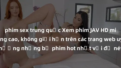 phim sex trung quốc Xem phim JAV HD miễn phí chất lượng cao, không giới hạn trên các trang web uy tín. Yên tâm tận hưởng những bộ phim hot nhất với độ nét sắc sảo, đẹp mắt ngay tại nhà. Hãy trải nghiệ