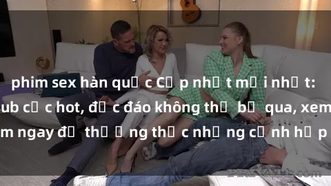 phim sex hàn quốc Cập nhật mới nhất: Top phim JAV Vietsub cực hot, độc đáo không thể bỏ qua, xem ngay để thưởng thức những cảnh hấp dẫn và đầy kích thích!