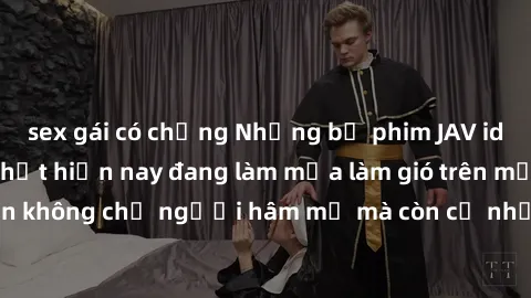 sex gái có chồng Những bộ phim JAV idol không che hot nhất hiện nay đang làm mưa làm gió trên mạng, hấp dẫn không chỉ người hâm mộ mà còn cả những ai mới tìm hiểu về thể loại này!