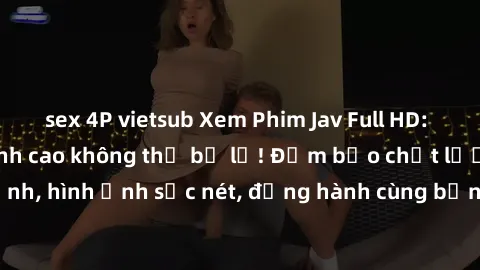 sex 4P vietsub Xem Phim Jav Full HD: Những bộ phim đỉnh cao không thể bỏ lỡ! Đảm bảo chất lượng ổn định, hình ảnh sắc nét, đồng hành cùng bạn trong những giây phút thư giãn!