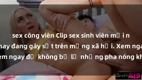 sex công viên Clip sex sinh viên mới nhất hot nhất năm nay đang gây sốt trên mạng xã hội. Xem ngay để không bỏ lỡ những pha nóng không thể bỏ qua!