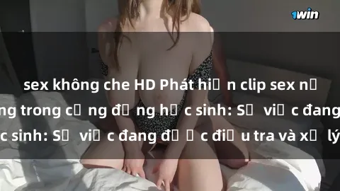 sex không che HD Phát hiện clip sex nữ sinh gây chấn động trong cộng đồng học sinh: Sự việc đang được điều tra và xử lý
