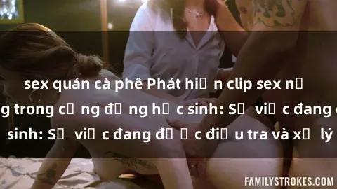 sex quán cà phê Phát hiện clip sex nữ sinh gây chấn động trong cộng đồng học sinh: Sự việc đang được điều tra và xử lý