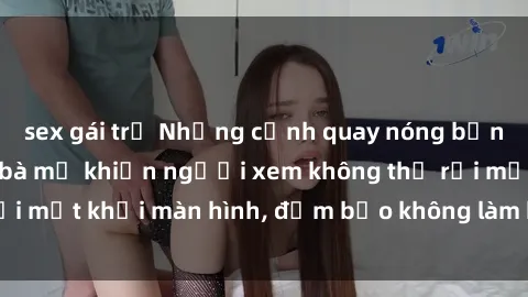 sex gái trẻ Những cảnh quay nóng bỏng trong phim sex bà mẹ khiến người xem không thể rời mắt khỏi màn hình, đảm bảo không làm bạn thất vọng!