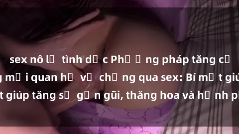 sex nô lệ tình dục Phương pháp tăng cường gắn kết trong mối quan hệ vợ chồng qua sex: Bí mật giúp tăng sự gần gũi, thăng hoa và hạnh phúc cho cặp đôi