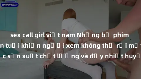 sex call girl việt nam Những bộ phim sex của phụ nữ lớn tuổi khiến người xem không thể rời mắt. Được sản xuất chất lượng và đầy nhiệt huyết, đáng xem và trải nghiệm.